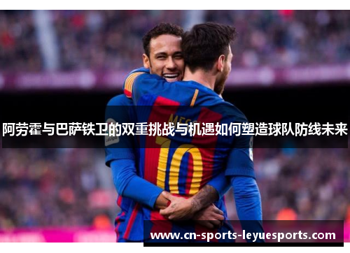 阿劳霍与巴萨铁卫的双重挑战与机遇如何塑造球队防线未来