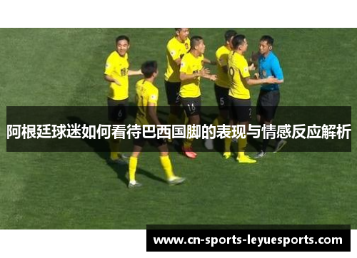 阿根廷球迷如何看待巴西国脚的表现与情感反应解析