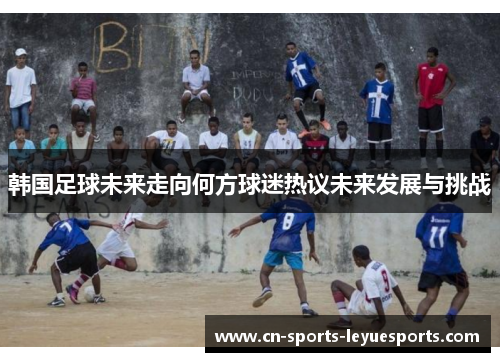 韩国足球未来走向何方球迷热议未来发展与挑战