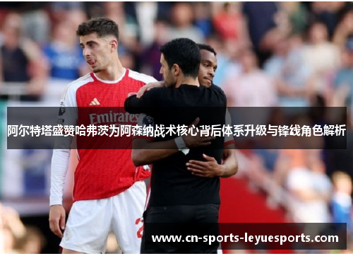 阿尔特塔盛赞哈弗茨为阿森纳战术核心背后体系升级与锋线角色解析